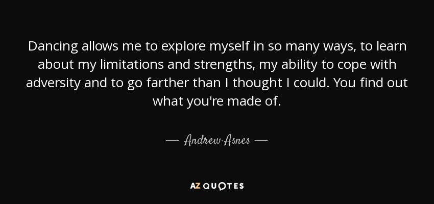 Dancing allows me to explore myself in so many ways, to learn about my limitations and strengths, my ability to cope with adversity and to go farther than I thought I could. You find out what you're made of. - Andrew Asnes