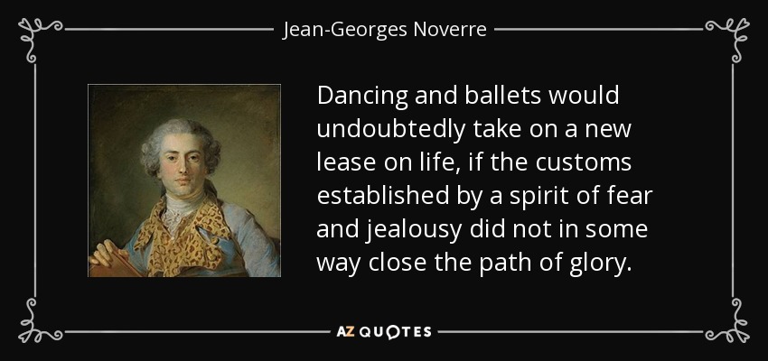 Dancing and ballets would undoubtedly take on a new lease on life, if the customs established by a spirit of fear and jealousy did not in some way close the path of glory. - Jean-Georges Noverre