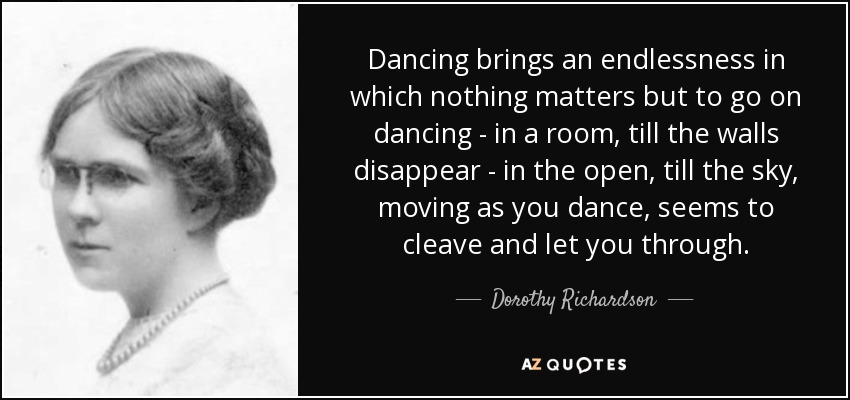 Dancing brings an endlessness in which nothing matters but to go on dancing - in a room, till the walls disappear - in the open, till the sky, moving as you dance, seems to cleave and let you through. - Dorothy Richardson