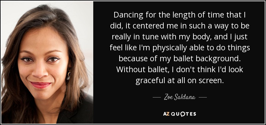 Dancing for the length of time that I did, it centered me in such a way to be really in tune with my body, and I just feel like I'm physically able to do things because of my ballet background. Without ballet, I don't think I'd look graceful at all on screen. - Zoe Saldana