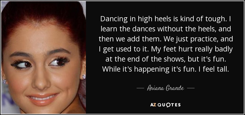 Dancing in high heels is kind of tough. I learn the dances without the heels, and then we add them. We just practice, and I get used to it. My feet hurt really badly at the end of the shows, but it's fun. While it's happening it's fun. I feel tall. - Ariana Grande