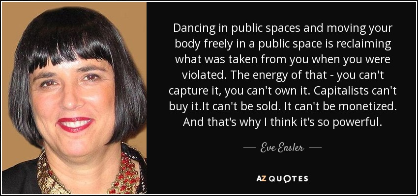 Dancing in public spaces and moving your body freely in a public space is reclaiming what was taken from you when you were violated. The energy of that - you can't capture it, you can't own it. Capitalists can't buy it.It can't be sold. It can't be monetized. And that's why I think it's so powerful. - Eve Ensler