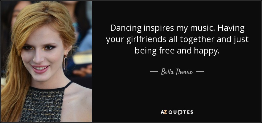 Dancing inspires my music. Having your girlfriends all together and just being free and happy. - Bella Thorne