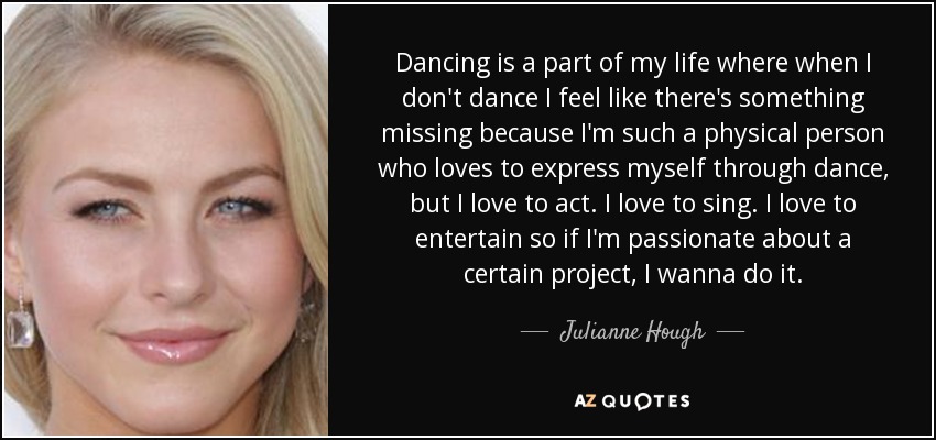 Dancing is a part of my life where when I don't dance I feel like there's something missing because I'm such a physical person who loves to express myself through dance, but I love to act. I love to sing. I love to entertain so if I'm passionate about a certain project, I wanna do it. - Julianne Hough