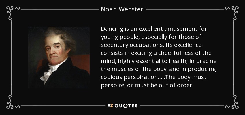 Dancing is an excellent amusement for young people, especially for those of sedentary occupations. Its excellence consists in exciting a cheerfulness of the mind, highly essential to health; in bracing the muscles of the body, and in producing copious perspiration.....The body must perspire, or must be out of order. - Noah Webster