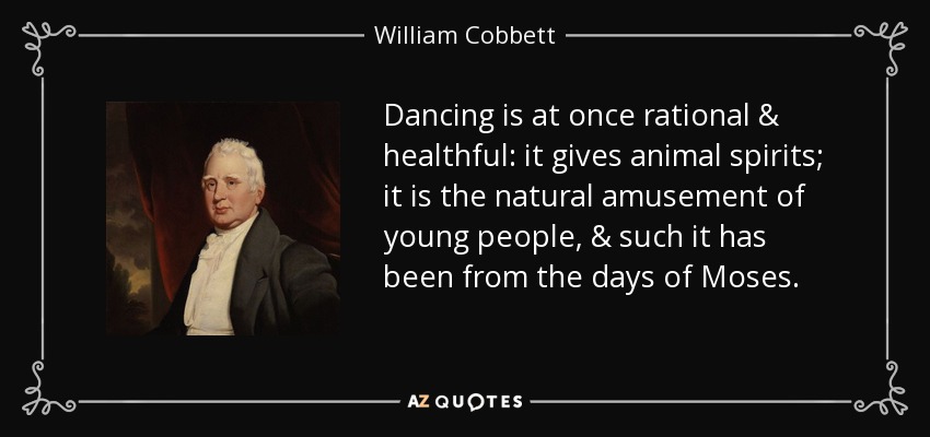 Dancing is at once rational & healthful: it gives animal spirits; it is the natural amusement of young people, & such it has been from the days of Moses. - William Cobbett