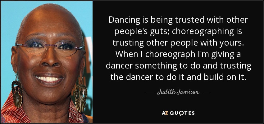 Dancing is being trusted with other people's guts; choreographing is trusting other people with yours. When I choreograph I'm giving a dancer something to do and trusting the dancer to do it and build on it. - Judith Jamison