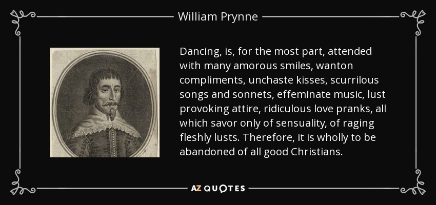 Dancing, is, for the most part, attended with many amorous smiles, wanton compliments, unchaste kisses, scurrilous songs and sonnets, effeminate music, lust provoking attire, ridiculous love pranks, all which savor only of sensuality, of raging fleshly lusts. Therefore, it is wholly to be abandoned of all good Christians. - William Prynne