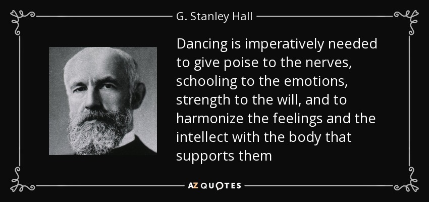 Dancing is imperatively needed to give poise to the nerves, schooling to the emotions, strength to the will, and to harmonize the feelings and the intellect with the body that supports them - G. Stanley Hall