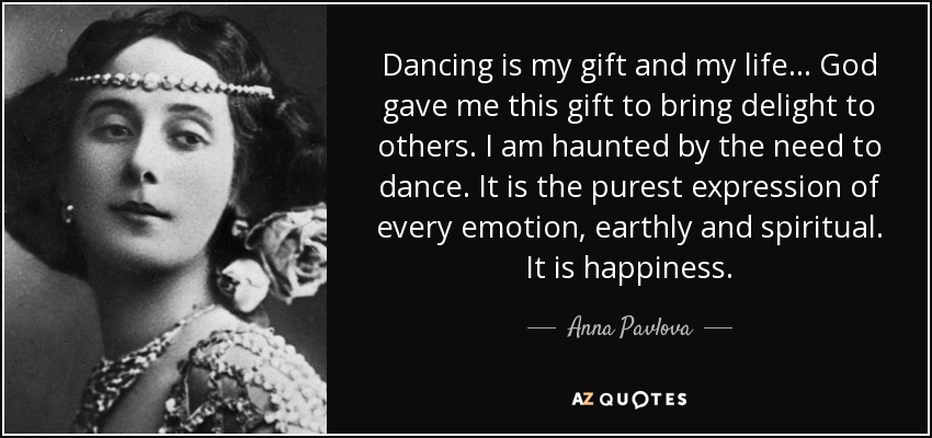 Dancing is my gift and my life... God gave me this gift to bring delight to others. I am haunted by the need to dance. It is the purest expression of every emotion, earthly and spiritual. It is happiness. - Anna Pavlova