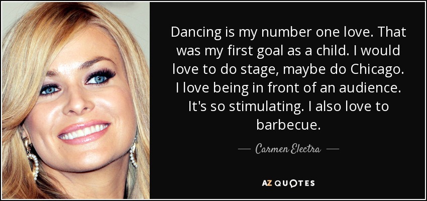 Dancing is my number one love. That was my first goal as a child. I would love to do stage, maybe do Chicago. I love being in front of an audience. It's so stimulating. I also love to barbecue. - Carmen Electra