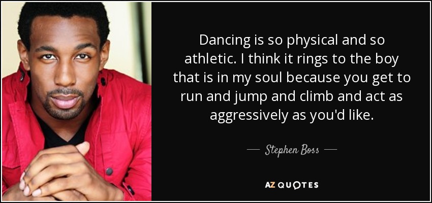 Dancing is so physical and so athletic. I think it rings to the boy that is in my soul because you get to run and jump and climb and act as aggressively as you'd like. - Stephen Boss