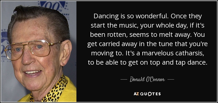 Dancing is so wonderful. Once they start the music, your whole day, if it's been rotten, seems to melt away. You get carried away in the tune that you're moving to. It's a marvelous catharsis, to be able to get on top and tap dance. - Donald O'Connor