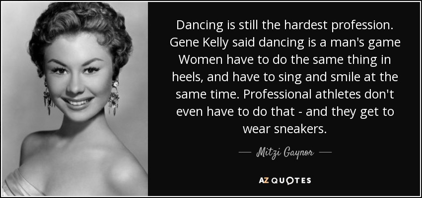 Dancing is still the hardest profession. Gene Kelly said dancing is a man's game Women have to do the same thing in heels, and have to sing and smile at the same time. Professional athletes don't even have to do that - and they get to wear sneakers. - Mitzi Gaynor