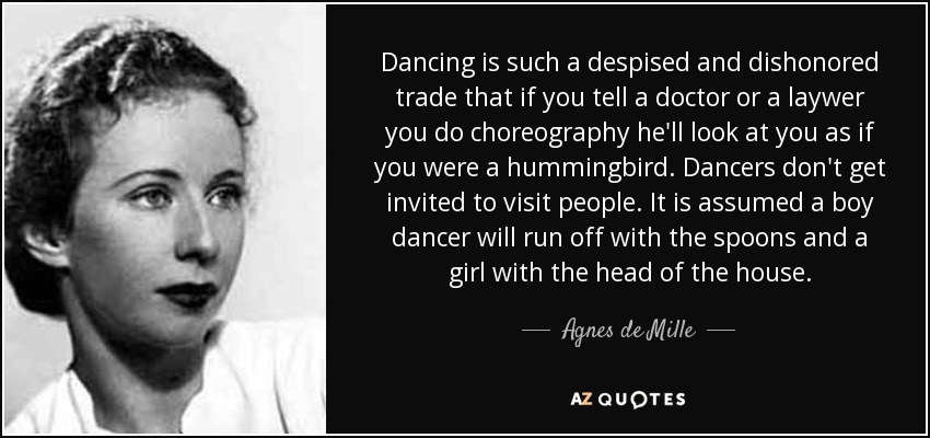 Dancing is such a despised and dishonored trade that if you tell a doctor or a laywer you do choreography he'll look at you as if you were a hummingbird. Dancers don't get invited to visit people. It is assumed a boy dancer will run off with the spoons and a girl with the head of the house. - Agnes de Mille