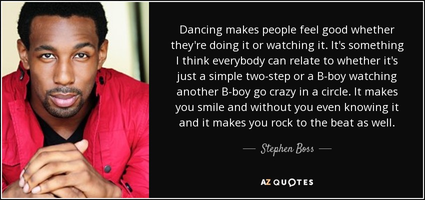 Dancing makes people feel good whether they're doing it or watching it. It's something I think everybody can relate to whether it's just a simple two-step or a B-boy watching another B-boy go crazy in a circle. It makes you smile and without you even knowing it and it makes you rock to the beat as well. - Stephen Boss