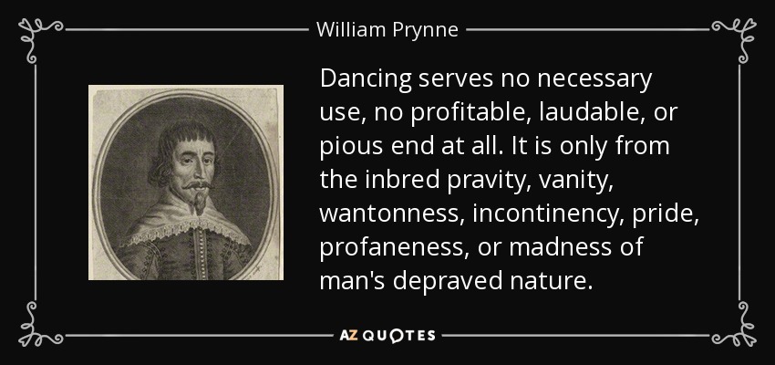 Dancing serves no necessary use, no profitable, laudable, or pious end at all. It is only from the inbred pravity, vanity, wantonness, incontinency, pride, profaneness, or madness of man's depraved nature. - William Prynne