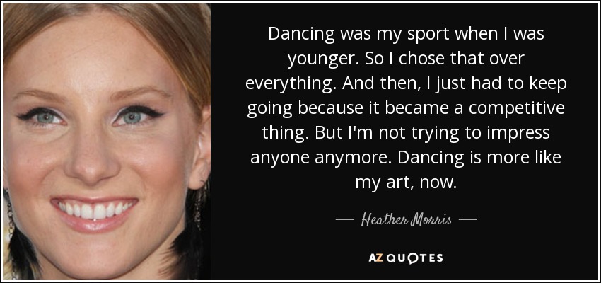 Dancing was my sport when I was younger. So I chose that over everything. And then, I just had to keep going because it became a competitive thing. But I'm not trying to impress anyone anymore. Dancing is more like my art, now. - Heather Morris