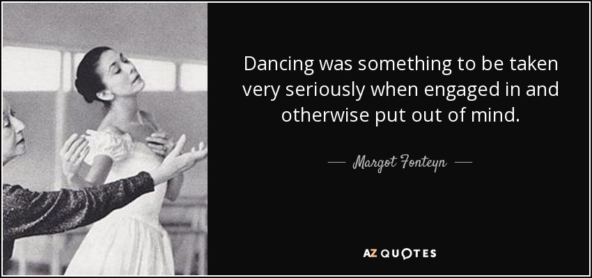 Dancing was something to be taken very seriously when engaged in and otherwise put out of mind. - Margot Fonteyn