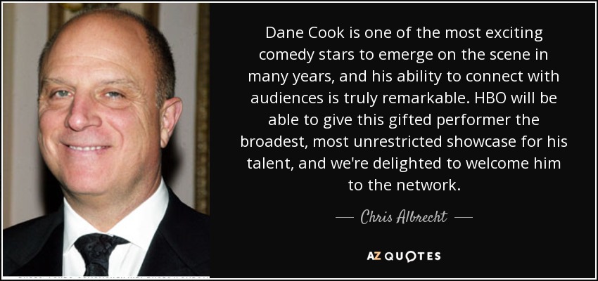 Dane Cook is one of the most exciting comedy stars to emerge on the scene in many years, and his ability to connect with audiences is truly remarkable. HBO will be able to give this gifted performer the broadest, most unrestricted showcase for his talent, and we're delighted to welcome him to the network. - Chris Albrecht