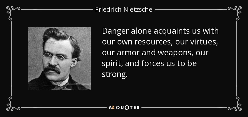 Danger alone acquaints us with our own resources, our virtues, our armor and weapons, our spirit, and forces us to be strong. - Friedrich Nietzsche
