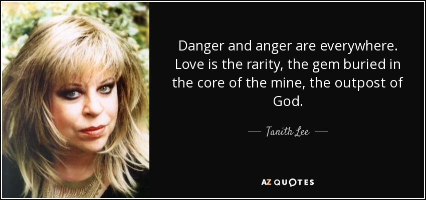 Danger and anger are everywhere. Love is the rarity, the gem buried in the core of the mine, the outpost of God. - Tanith Lee