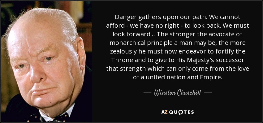 Danger gathers upon our path. We cannot afford - we have no right - to look back. We must look forward... The stronger the advocate of monarchical principle a man may be, the more zealously he must now endeavor to fortify the Throne and to give to His Majesty's successor that strength which can only come from the love of a united nation and Empire. - Winston Churchill