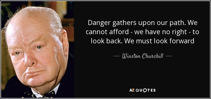 Danger gathers upon our path. We cannot afford - we have no right - to look back. We must look forward - Winston Churchill