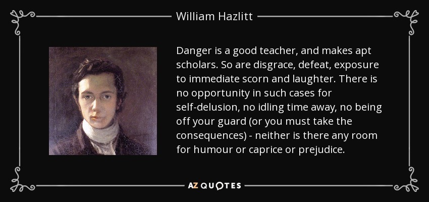Danger is a good teacher, and makes apt scholars. So are disgrace, defeat, exposure to immediate scorn and laughter. There is no opportunity in such cases for self-delusion, no idling time away, no being off your guard (or you must take the consequences) - neither is there any room for humour or caprice or prejudice. - William Hazlitt