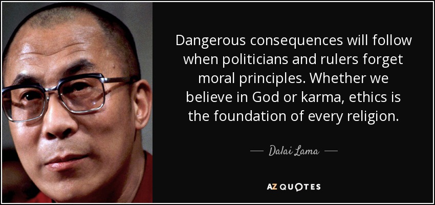 Dangerous consequences will follow when politicians and rulers forget moral principles. Whether we believe in God or karma, ethics is the foundation of every religion. - Dalai Lama