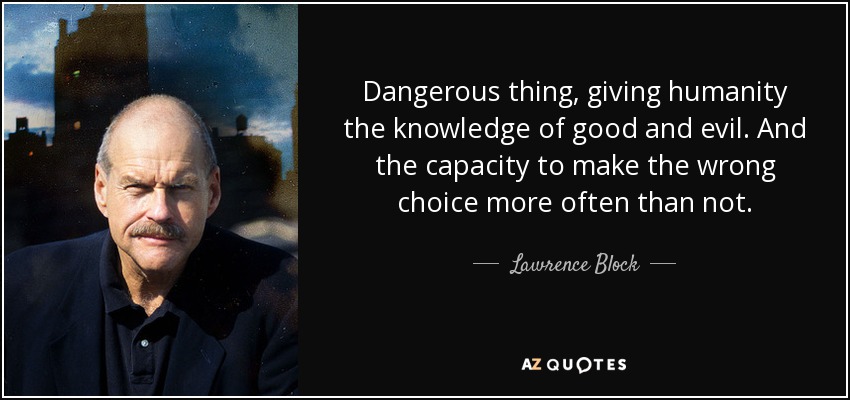 Dangerous thing, giving humanity the knowledge of good and evil. And the capacity to make the wrong choice more often than not. - Lawrence Block