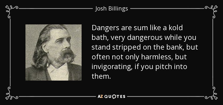 Dangers are sum like a kold bath, very dangerous while you stand stripped on the bank, but often not only harmless, but invigorating, if you pitch into them. - Josh Billings