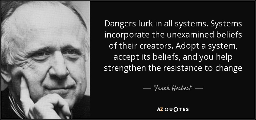 Dangers lurk in all systems. Systems incorporate the unexamined beliefs of their creators. Adopt a system, accept its beliefs, and you help strengthen the resistance to change - Frank Herbert