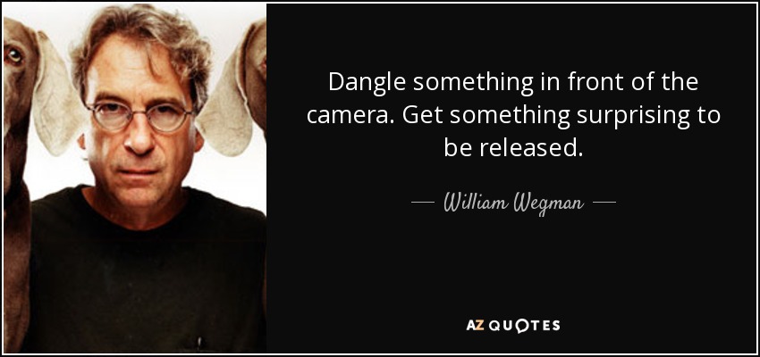 Dangle something in front of the camera. Get something surprising to be released. - William Wegman
