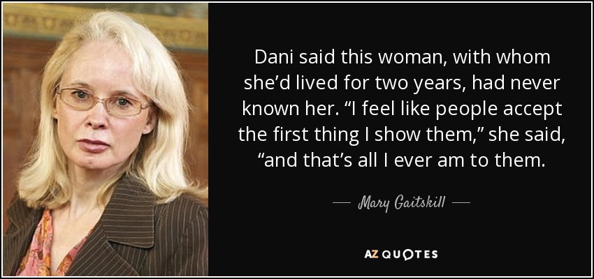 Dani said this woman, with whom she’d lived for two years, had never known her. “I feel like people accept the first thing I show them,” she said, “and that’s all I ever am to them. - Mary Gaitskill