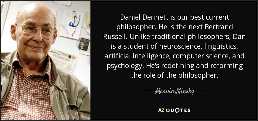 Daniel Dennett is our best current philosopher. He is the next Bertrand Russell. Unlike traditional philosophers, Dan is a student of neuroscience, linguistics, artificial intelligence, computer science, and psychology. He's redefining and reforming the role of the philosopher. - Marvin Minsky