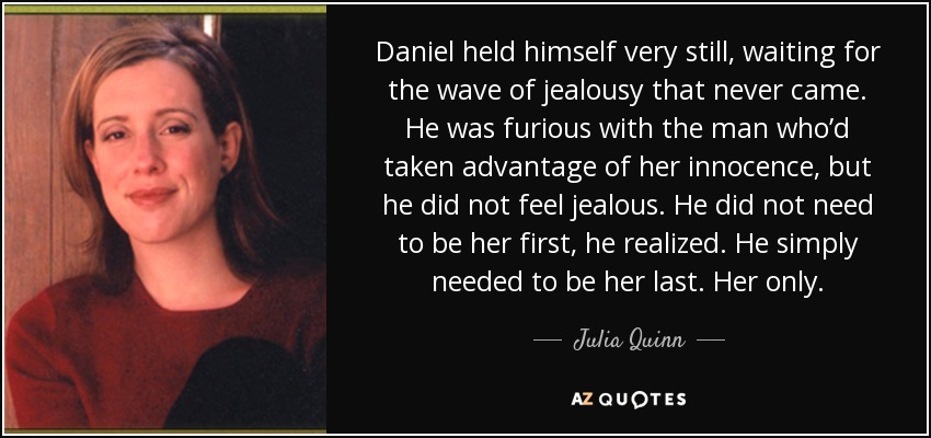 Daniel held himself very still, waiting for the wave of jealousy that never came. He was furious with the man who’d taken advantage of her innocence, but he did not feel jealous. He did not need to be her first, he realized. He simply needed to be her last. Her only. - Julia Quinn