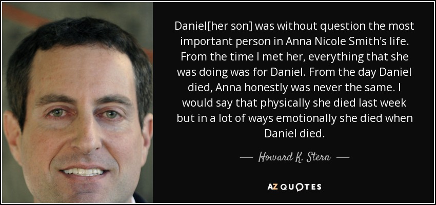 Daniel[her son] was without question the most important person in Anna Nicole Smith's life. From the time I met her, everything that she was doing was for Daniel. From the day Daniel died, Anna honestly was never the same. I would say that physically she died last week but in a lot of ways emotionally she died when Daniel died. - Howard K. Stern