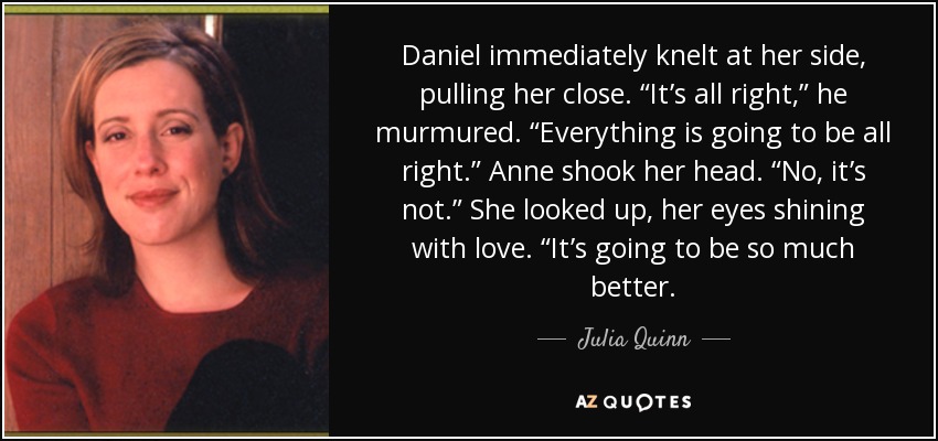 Daniel immediately knelt at her side, pulling her close. “It’s all right,” he murmured. “Everything is going to be all right.” Anne shook her head. “No, it’s not.” She looked up, her eyes shining with love. “It’s going to be so much better. - Julia Quinn