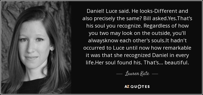 Daniel! Luce said. He looks-Different and also precisely the same? Bill asked.Yes.That's his soul you recognize. Regardless of how you two may look on the outside, you'll alwaysknow each other's souls.It hadn't occurred to Luce until now how remarkable it was that she recognized Daniel in every life.Her soul found his. That's ... beautiful. - Lauren Kate