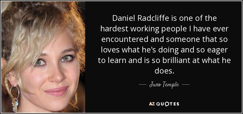 Daniel Radcliffe is one of the hardest working people I have ever encountered and someone that so loves what he's doing and so eager to learn and is so brilliant at what he does. - Juno Temple