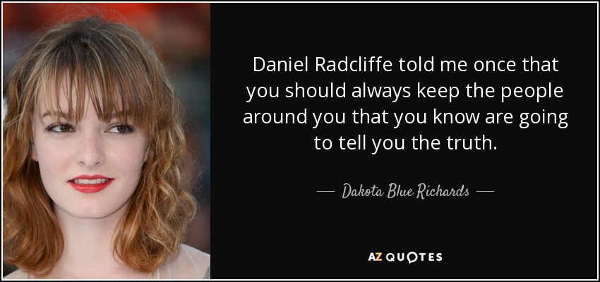 Daniel Radcliffe told me once that you should always keep the people around you that you know are going to tell you the truth. - Dakota Blue Richards
