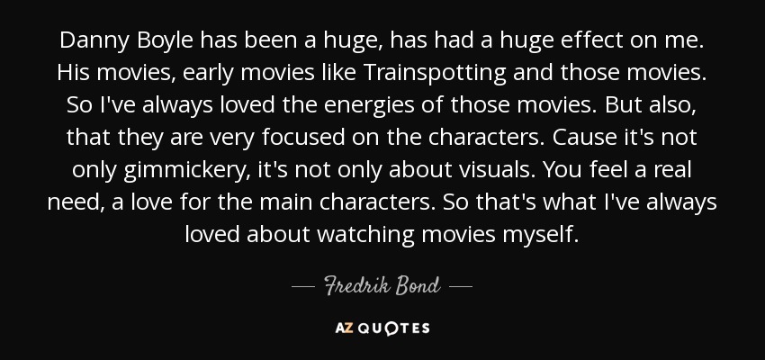 Danny Boyle has been a huge, has had a huge effect on me. His movies, early movies like Trainspotting and those movies. So I've always loved the energies of those movies. But also, that they are very focused on the characters. Cause it's not only gimmickery, it's not only about visuals. You feel a real need, a love for the main characters. So that's what I've always loved about watching movies myself. - Fredrik Bond