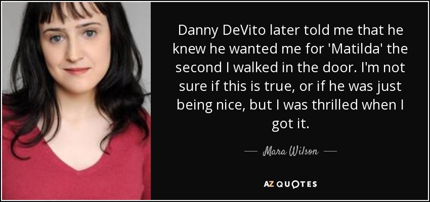 Danny DeVito later told me that he knew he wanted me for 'Matilda' the second I walked in the door. I'm not sure if this is true, or if he was just being nice, but I was thrilled when I got it. - Mara Wilson