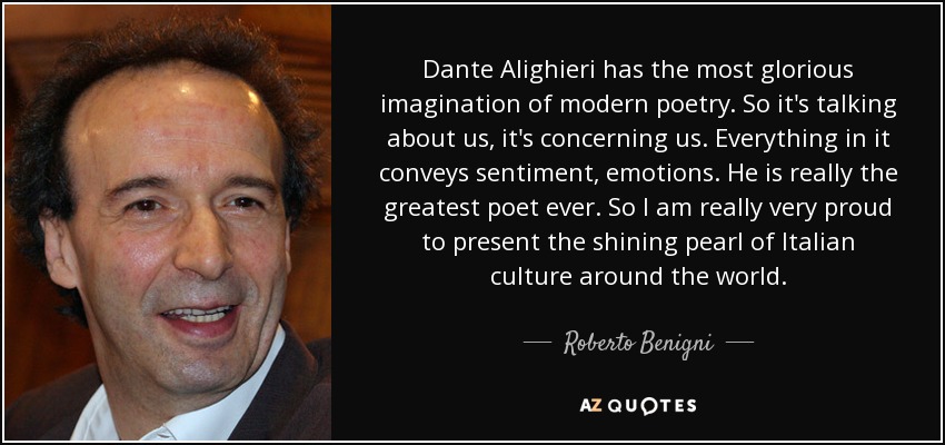 Dante Alighieri has the most glorious imagination of modern poetry. So it's talking about us, it's concerning us. Everything in it conveys sentiment, emotions. He is really the greatest poet ever. So I am really very proud to present the shining pearl of Italian culture around the world. - Roberto Benigni
