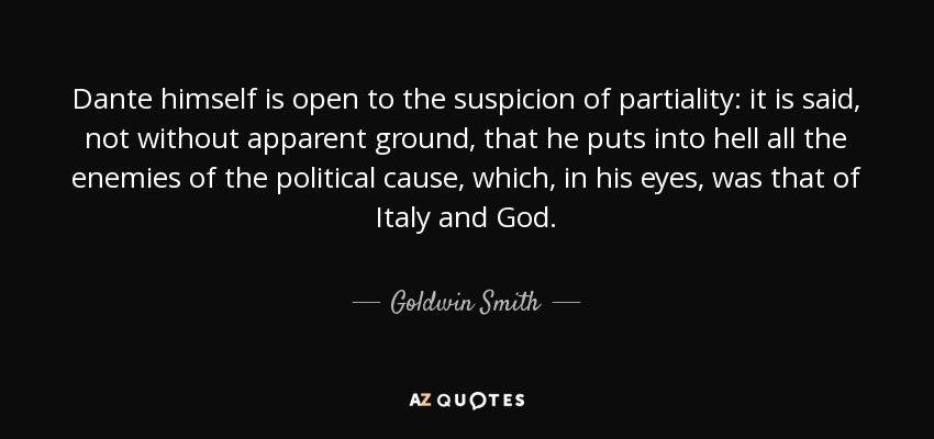 Dante himself is open to the suspicion of partiality: it is said, not without apparent ground, that he puts into hell all the enemies of the political cause, which, in his eyes, was that of Italy and God. - Goldwin Smith