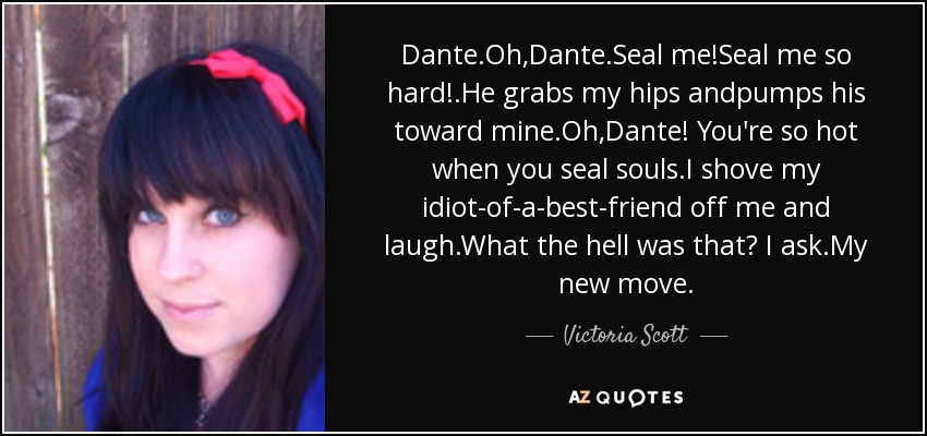 Dante.Oh,Dante.Seal me!Seal me so hard!.He grabs my hips andpumps his toward mine.Oh,Dante! You're so hot when you seal souls.I shove my idiot-of-a-best-friend off me and laugh.What the hell was that? I ask.My new move. - Victoria Scott