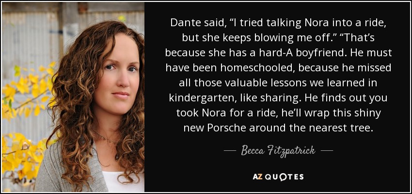 Dante said, “I tried talking Nora into a ride, but she keeps blowing me off.” “That’s because she has a hard-A boyfriend. He must have been homeschooled, because he missed all those valuable lessons we learned in kindergarten, like sharing. He finds out you took Nora for a ride, he’ll wrap this shiny new Porsche around the nearest tree. - Becca Fitzpatrick