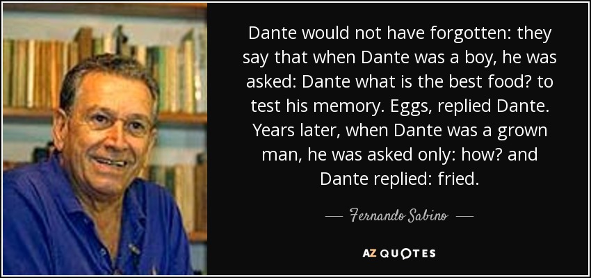 Dante would not have forgotten: they say that when Dante was a boy, he was asked: Dante what is the best food? to test his memory. Eggs, replied Dante. Years later, when Dante was a grown man, he was asked only: how? and Dante replied: fried. - Fernando Sabino