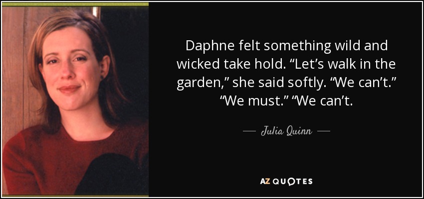 Daphne felt something wild and wicked take hold. “Let’s walk in the garden,” she said softly. “We can’t.” “We must.” “We can’t. - Julia Quinn